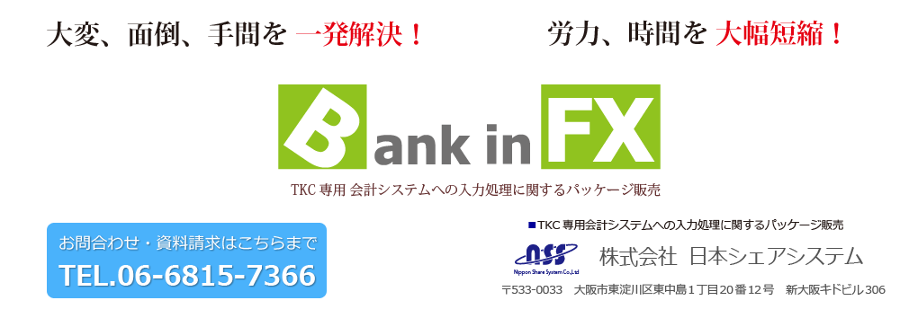 Bank in FX（バンクインエフエックス）　TKC専用会計システムへの入力処理に関するデーターベースのパッケージ販売　ソフトウェア開発の会社だからできる大変、面倒、手間を一発解決！労力、時間を大幅短縮！　株式会社日本シェアシステム　
〒533-0033　大阪市東淀川区東中島1丁目20番12号　新大阪キドビル306　TEL.06-6815-7366