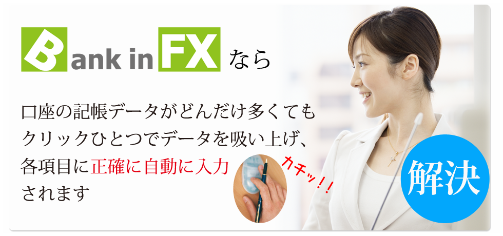 Bank in FXなら口座の記帳データがどんだけ多くても
クリックひとつでデータを
吸い上げ、各項目に正確に
自動入力されます